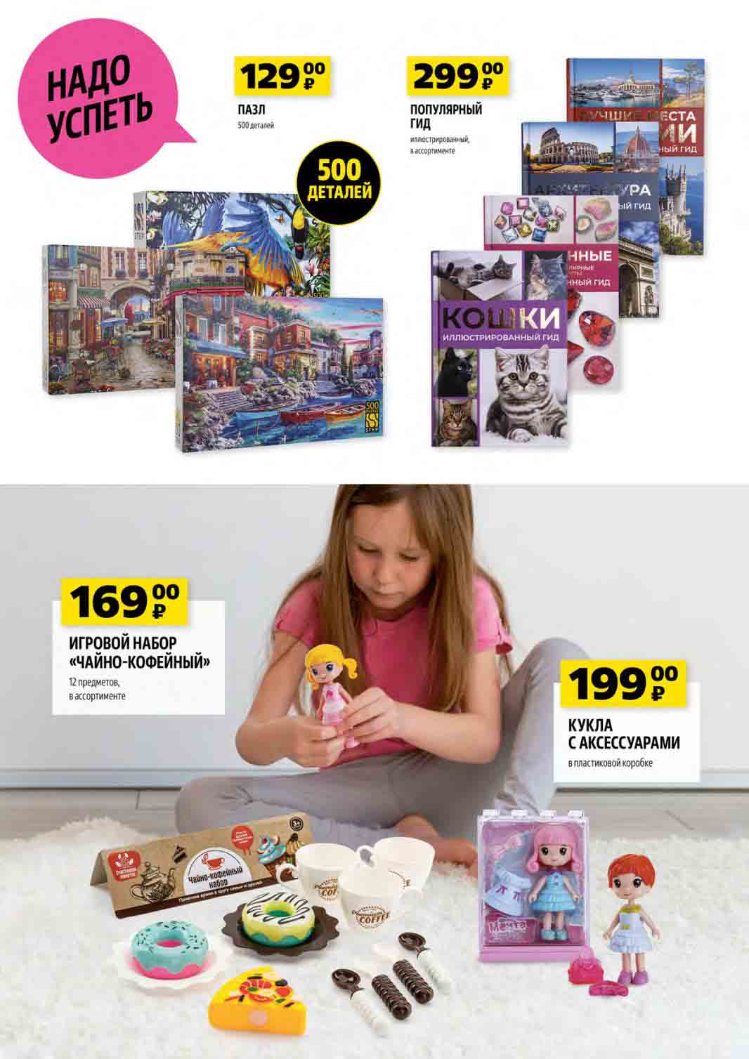 НАДО УСПЕТЬ! ПАЗЛ 500 деталей за 129 руб. ИГРОВОЙ НАБОР «ЧАЙНО-КОФЕЙНЫЙ» 12 предметов в ассортименте за 169 руб. ПОПУЛЯРНЫЙ ГИД иллюстрированный в ассортименте за 299 руб. КУКЛА С АКСЕССУАРАМИ в пластиковой коробке за 199 руб.